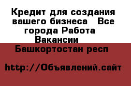 Кредит для создания вашего бизнеса - Все города Работа » Вакансии   . Башкортостан респ.